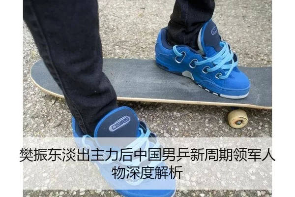 樊振东淡出主力后中国男乒新周期领军人物深度解析