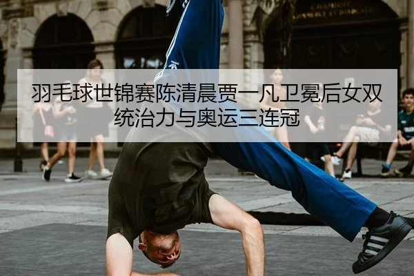 羽毛球世锦赛陈清晨贾一凡卫冕后女双统治力与奥运三连冠